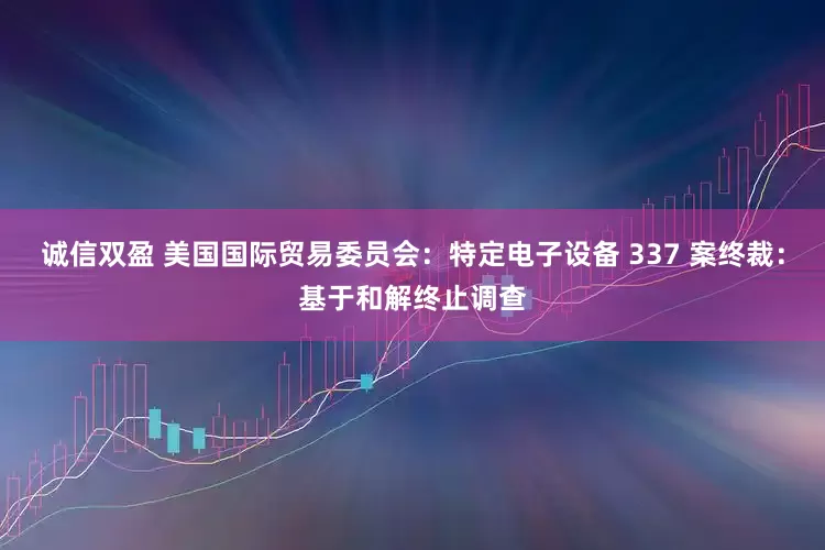 诚信双盈 美国国际贸易委员会：特定电子设备 337 案终裁：基于和解终止调查