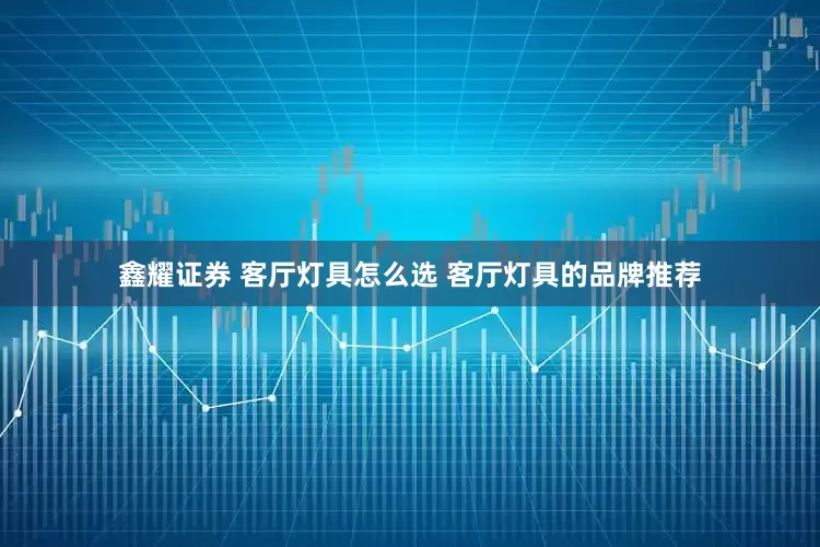 鑫耀证券 客厅灯具怎么选 客厅灯具的品牌推荐