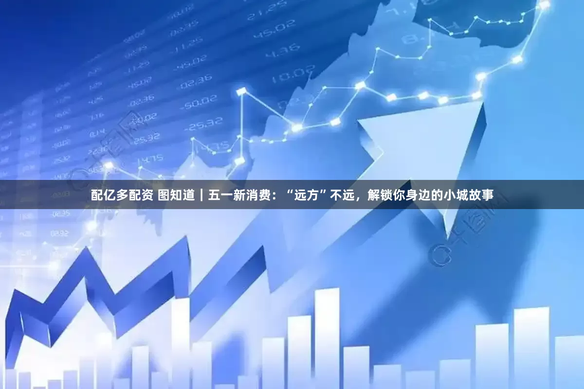 配亿多配资 图知道｜五一新消费：“远方”不远，解锁你身边的小城故事