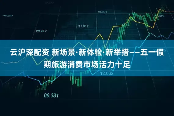 云沪深配资 新场景·新体验·新举措——五一假期旅游消费市场活力十足