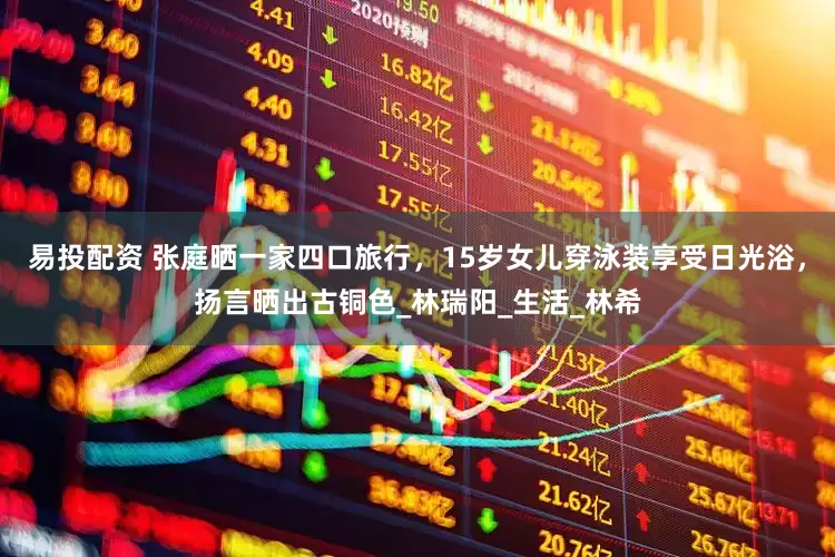 易投配资 张庭晒一家四口旅行，15岁女儿穿泳装享受日光浴，扬言晒出古铜色_林瑞阳_生活_林希