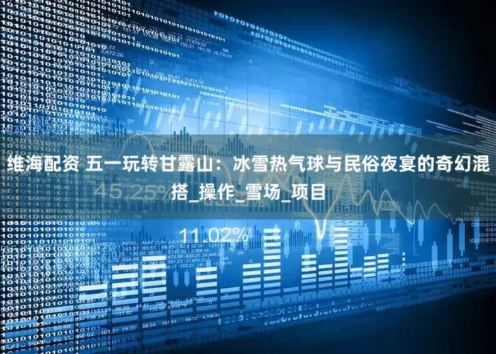 维海配资 五一玩转甘露山：冰雪热气球与民俗夜宴的奇幻混搭_操作_雪场_项目