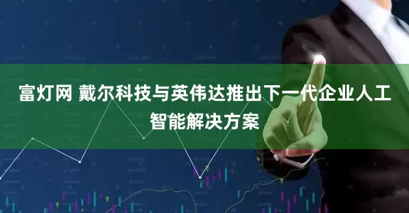 富灯网 戴尔科技与英伟达推出下一代企业人工智能解决方案