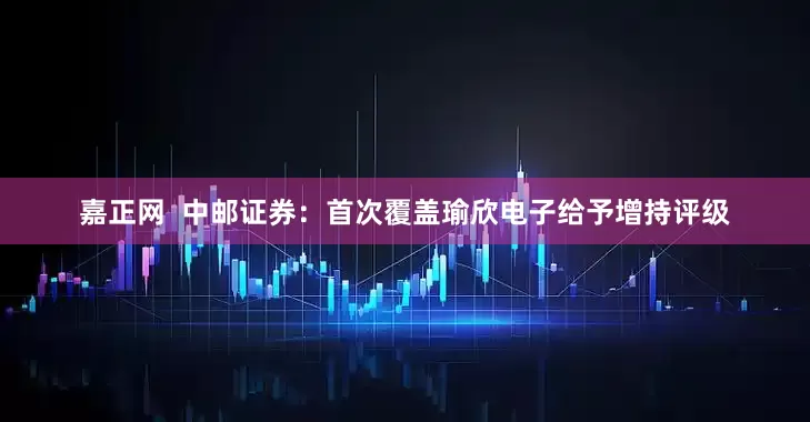嘉正网  中邮证券：首次覆盖瑜欣电子给予增持评级