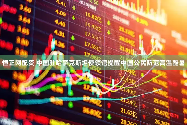恒正网配资 中国驻哈萨克斯坦使领馆提醒中国公民防范高温酷暑