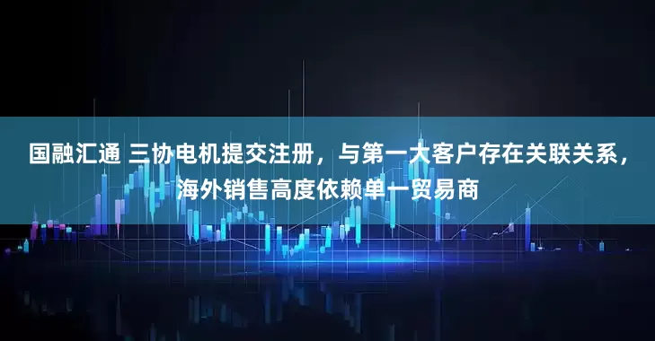 国融汇通 三协电机提交注册，与第一大客户存在关联关系，海外销售高度依赖单一贸易商