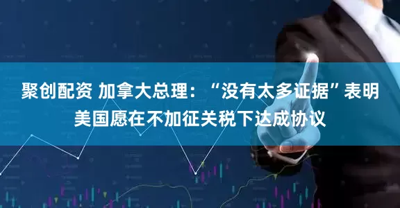 聚创配资 加拿大总理：“没有太多证据”表明美国愿在不加征关税下达成协议