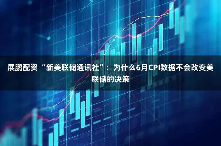 展鹏配资 “新美联储通讯社”：为什么6月CPI数据不会改变美联储的决策