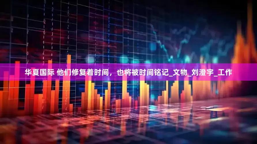 华夏国际 他们修复着时间，也将被时间铭记_文物_刘澄宇_工作