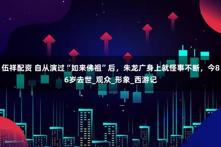 伍祥配资 自从演过“如来佛祖”后，朱龙广身上就怪事不断，今86岁去世_观众_形象_西游记