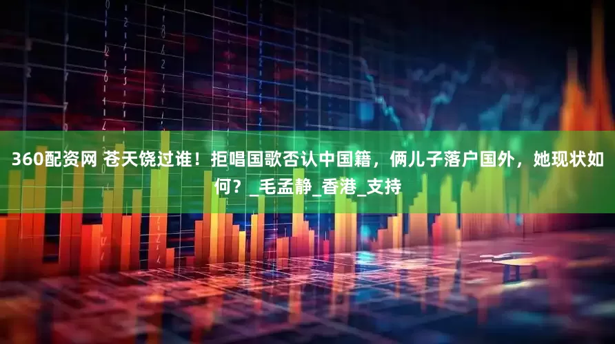 360配资网 苍天饶过谁！拒唱国歌否认中国籍，俩儿子落户国外，她现状如何？_毛孟静_香港_支持