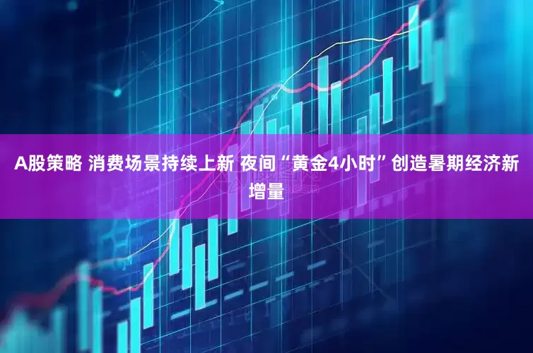 A股策略 消费场景持续上新 夜间“黄金4小时”创造暑期经济新增量