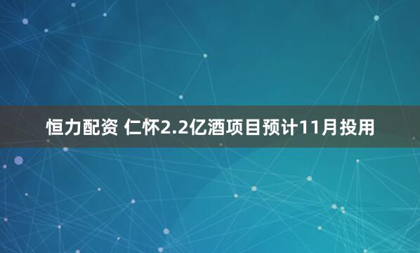 恒力配资 仁怀2.2亿酒项目预计11月投用
