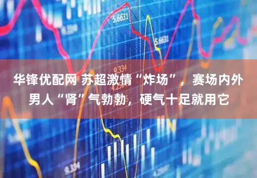 华锋优配网 苏超激情“炸场”，赛场内外男人“肾”气勃勃，硬气十足就用它