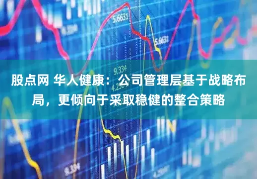 股点网 华人健康：公司管理层基于战略布局，更倾向于采取稳健的整合策略