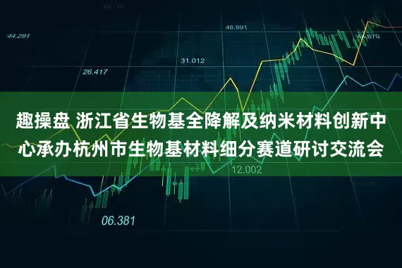 趣操盘 浙江省生物基全降解及纳米材料创新中心承办杭州市生物基材料细分赛道研讨交流会