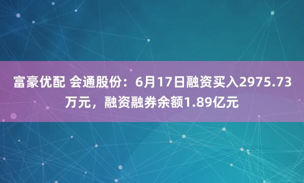 富豪优配 会通股份：6月17日融资买入2975.73万元，融资融券余额1.89亿元