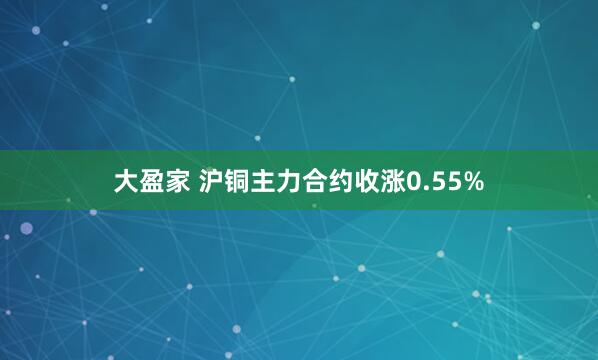 大盈家 沪铜主力合约收涨0.55%